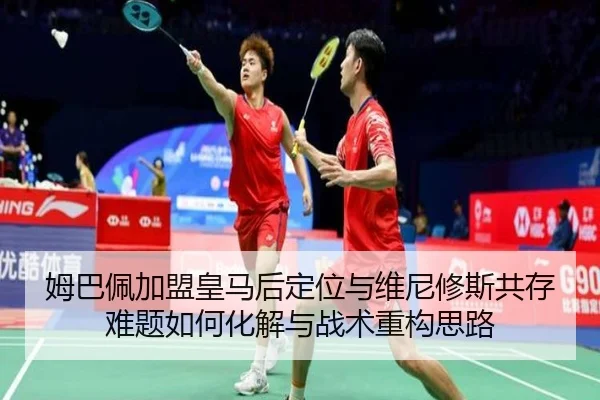 姆巴佩加盟皇马后定位与维尼修斯共存难题如何化解与战术重构思路